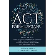 ACT for Musicians: A Guide for Using Acceptance and Commitment Training to Enhance Performance, Overcome Performance Anxiety, and Improve