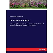 The Private Life of a King: Embodying the Suppressed Memoirs of the Prince of Wales, Afterwards George IV. of England