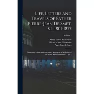 Life, Letters and Travels of Father Pierre-Jean de Smet, s.j., 1801-1873: Missionary Labors and Adventures Among the