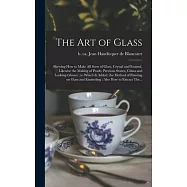 The Art of Glass: Shewing How to Make All Sorts of Glass, Crystal and Enamel, Likewise the Making of Pearls, Precious