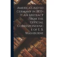America&rsquo;s Aid to Germany in 1870-71. An Abstract From the Official Correspondence of E. B. Washburne