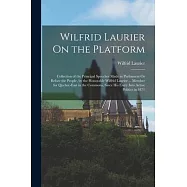 Wilfrid Laurier On the Platform: Collection of the Principal Speeches Made in Parliament Or Before the People, by the