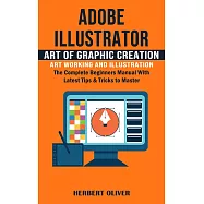 Adobe Illustrator: Art of Graphic Creation Art Working and Illustration (The Complete Beginners Manual With Latest Tips