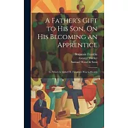 A Father’s Gift to His Son, On His Becoming an Apprentice: To Which Is Added Dr. Franklin’s Way to Wealth