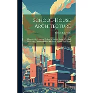 School-house Architecture: Illustrated In Seventeen Designs In Various Styles: With Full Descriptive Drawings In Plan