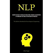 Nlp: Acquire The Ability To Regulate Your Actions, Thoughts, And Emotions By Harnessing The Force Of Your Cognitive