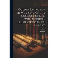Golden Sayings of the Wise King On the Conduct of Life, With Metrical Illustrations by T.B. Murray