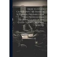 How to Study Geography / By Francis W. Parker. Prepared for the Professional Training Class of the Cook County Normal