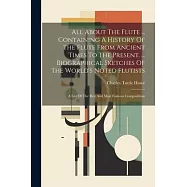All About The Flute ... Containing A History Of The Flute From Ancient Times To The Present. ... Biographical Sketches