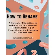 How to Behave: A Manual of Etiquette, and Guide to Correct Personal Habits Embracing an Exposition of the Principles of