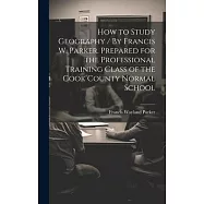 How to Study Geography / By Francis W. Parker. Prepared for the Professional Training Class of the Cook County Normal