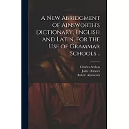 A New Abridgment of Ainsworth&rsquo;s Dictionary, English and Latin, for the Use of Grammar Schools ..