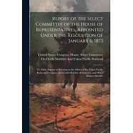 Report of the Select Committee of the House of Representatives, Appointed Under the Resolution of January 6, 1873: To