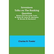 Seventeen Talks on the Banking Question;Between Uncle Sam and Mr. Farmer, Mr. Banker, Mr. Lawyer, Mr. Laboringman, Mr