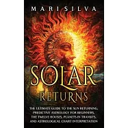 Solar Returns: The Ultimate Guide to the Sun Returning, Predictive Astrology for Beginners, the Twelve Houses, Planets