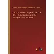 Life of Sir William E. Logan, KT., LL. D., F. R. S., F. G. S., First Director of the Geological Survey of Canada