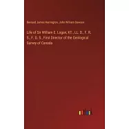 Life of Sir William E. Logan, KT., LL. D., F. R. S., F. G. S., First Director of the Geological Survey of Canada