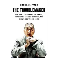 The Troublemaker: How Jimmy Lai Became a Billionaire, Hong Kong&rsquo;s Greatest Dissident, and China&rsquo;s Most Feared Critic