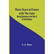 Three years in France with the Guns: Being Episodes in the life of a Field Battery