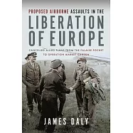 Proposed Airborne Assaults in the Liberation of Europe: Cancelled Allied Plans from the Falaise Pocket to Operation