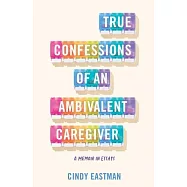 True Confessions of an Ambivalent Caregiver: A Memoir in Essays