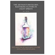 The Artisan&rsquo;s Distillery: Mastering Flavors in Craft Spirits: Exploring the Art and Science of Home Distillation and