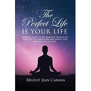 THE PERFECT LIFE Is Your Life: How we create, in the moment, thought by thought, the conditions and events that manifest in our lives