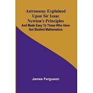 Astronomy Explained Upon Sir Isaac Newton&rsquo;s Principles; And made easy to those who have not studied mathematics