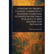 A History of Troop A Cavalry, Connecticut National Guard and Its Service in the Great War as Co. D, 102d Machine Gun