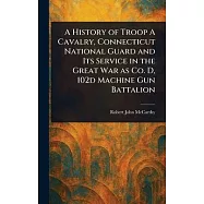 A History of Troop A Cavalry, Connecticut National Guard and Its Service in the Great War as Co. D, 102d Machine Gun