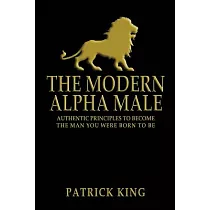 The Modern Alpha Male： Authentic Principles to Become the Man you were Born To Be