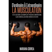 La Musculation： D’ordinaire a Extraordinaire， Un Guide Complet Pour Obtenir Les Meilleurs Resultats