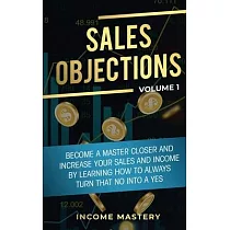 Sales Objections： Become a Master Closer and Increase Your Sales and Income by Learning How to Always Turn That No into a Yes Volume 1