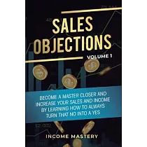 Sales Objections： Become a Master Closer and Increase Your Sales and Income by Learning How to Always Turn That No into a Yes Volume 1