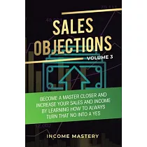 Sales Objections： Become a Master Closer and Increase Your Sales and Income by Learning How to Always Turn That No into a Yes Volume 3