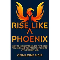 Rise Like A Phoenix： How to incinerate beliefs that hold you back and rise from the ashes to live your best life
