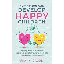How Parents Can Develop Happy Children： Uplifting Ways to Build Your Kids Social Skills to Transform Them Into Thriving and Successful Adults
