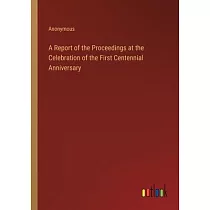 A Report of the Proceedings at the Celebration of the First Centennial Anniversary