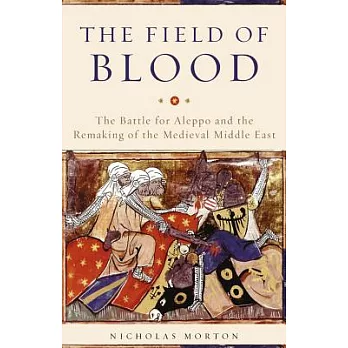 The Field of Blood: The Battle for Aleppo and the Remaking of the Medieval Middle East