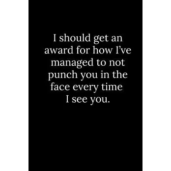 I should get an award for how I’’ve managed to not punch you in the face every time I see you.