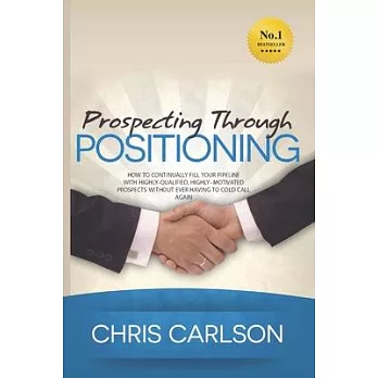 Prospecting Through Positioning: How To Continually Fill Your Pipeline With Highly-Qualified, Highly-Motivated Prospects Without Ever Having To Cold C