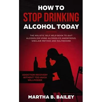 How To Stop Drinking Alcohol Today: The Holistic Self Help Book To Quit Alcoholism Using Alcoholics Anonymous, Sinclair Method and Naltrexone (Addicti