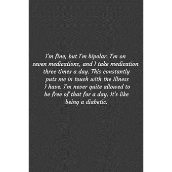 I’’m fine, but I’’m bipolar. I’’m on seven medications, and I take medication three times a day. This constantly puts me in touch with the illness I have