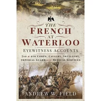 The French at Waterloo: Eyewitness Accounts: 2nd and 6th Corps, Cavalry, Artillery, Foot Guard and Medical Services