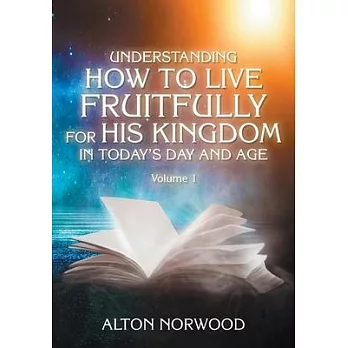 Understanding How to Live Fruitfully for His Kingdom in Today’’s Day and Age: Volume 1