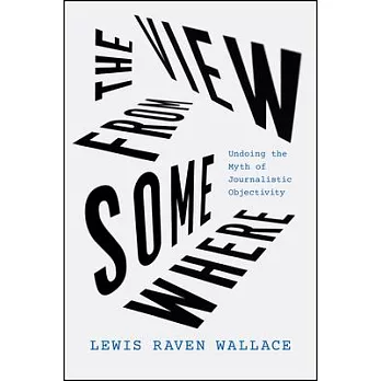 The view from somewhere : undoing the myth of journalistic objectivity /