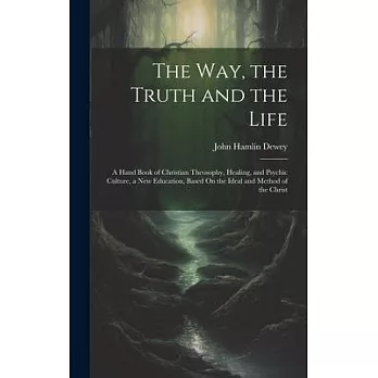 The Way, the Truth and the Life: A Hand Book of Christian Theosophy, Healing, and Psychic Culture, a New Education, Based On the Ideal and Method of t