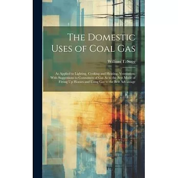 The Domestic Uses of Coal Gas: As Applied to Lighting, Cooking and Heating, Ventilation; With Suggestions to Consumers of Gas As to the Best Mode of