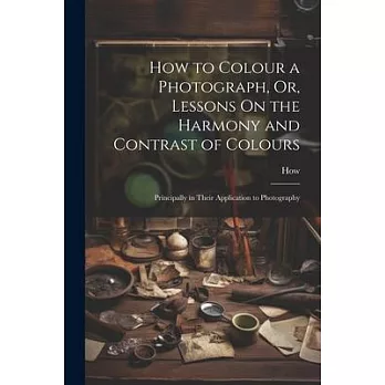 How to Colour a Photograph, Or, Lessons On the Harmony and Contrast of Colours: Principally in Their Application to Photography