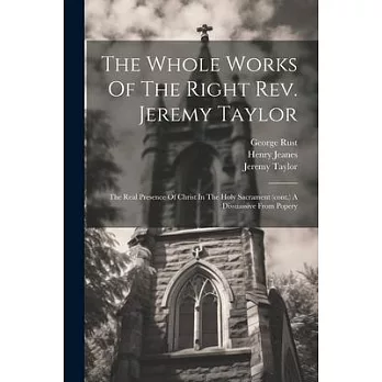 The Whole Works Of The Right Rev. Jeremy Taylor: The Real Presence Of Christ In The Holy Sacrament (cont.) A Dissuassive From Popery